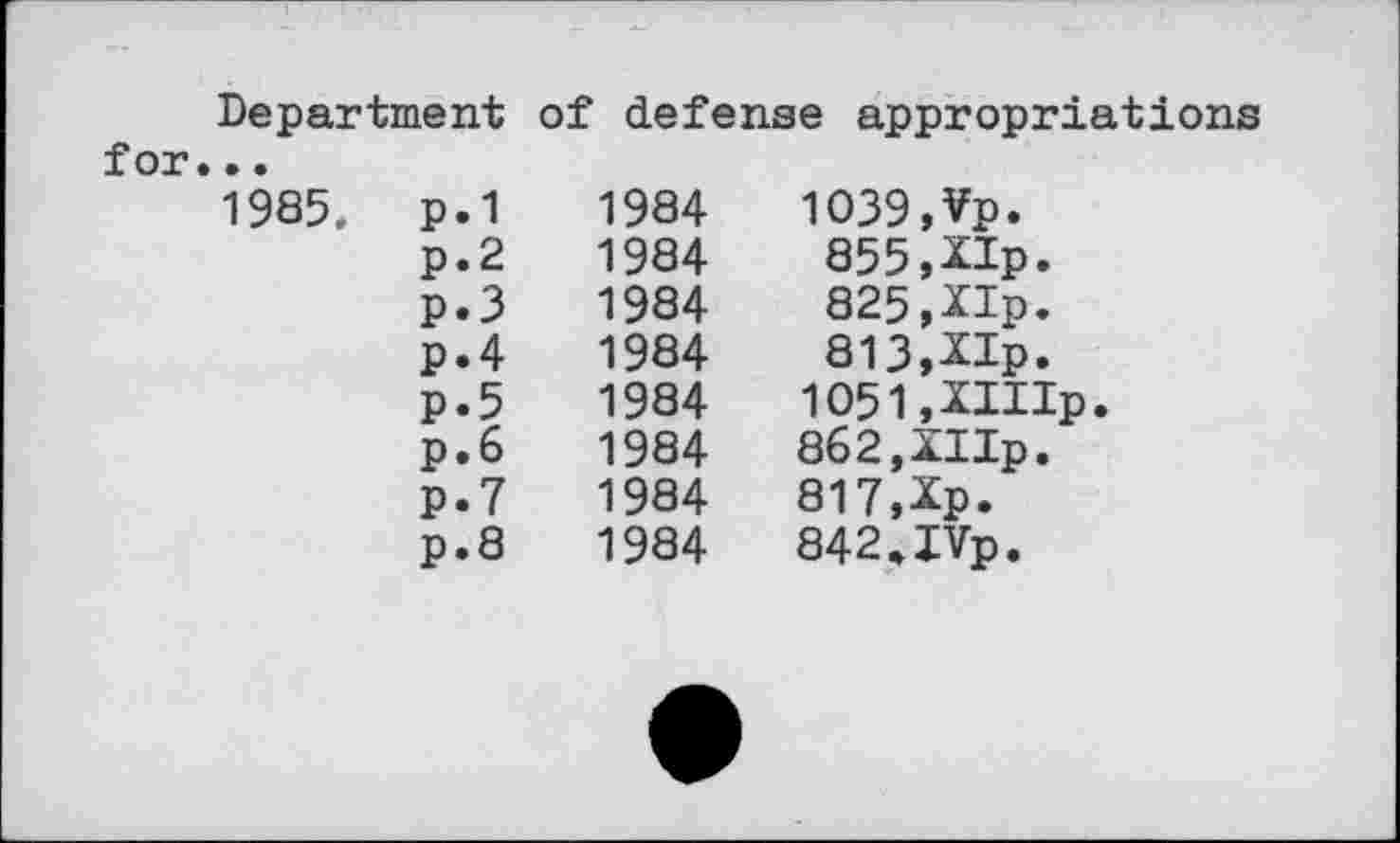 ﻿Department of defense appropriations		
for...		
1985. p.1	1984	1039,Vp.
p.2	1984	855,XIp.
P.3	1984	825,XIp.
p.4	1984	813,XIp.
P*5	1984	1051,XIIIp.
p.6	1984	862,XIIp.
p.7	1984	817,Xp.
p.8	1984	842.IVp.